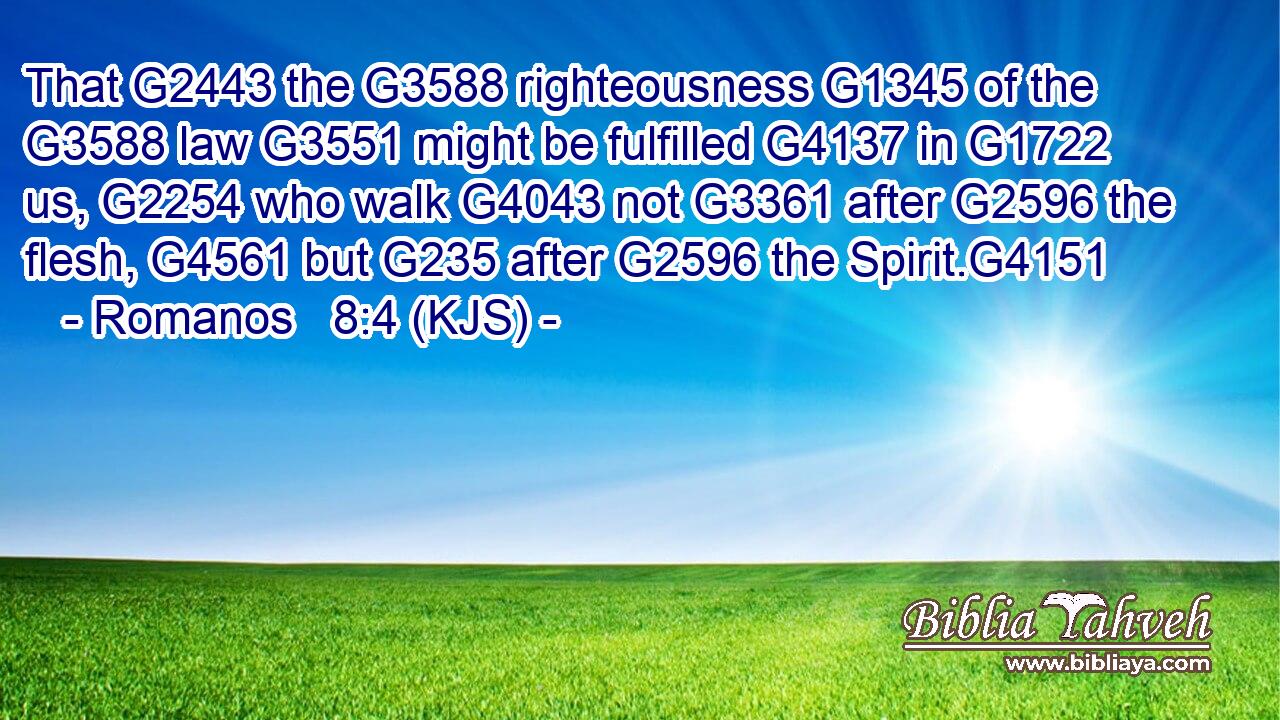 That G2443 the G3588 righteousness G1345 of the G3588 law G3551 might be fulfilled G4137 in G1722 us, G2254 who walk G4043 not G3361 after G2596 the flesh, G4561 but G235 after G2596 the Spirit.G4151
