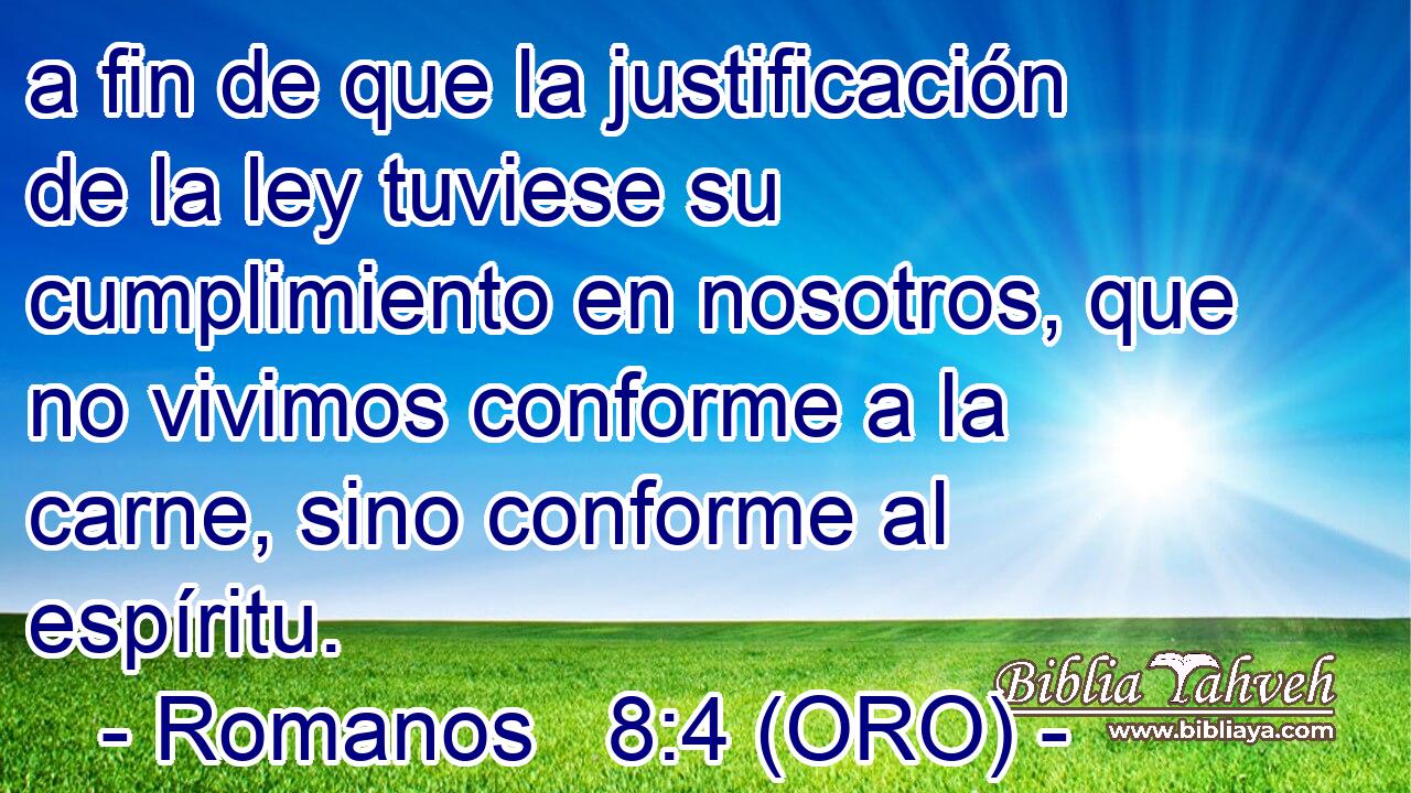  a fin de que la justificación de la ley tuviese su cumplimiento en nosotros, que no vivimos conforme a la carne, sino conforme al espíritu. 