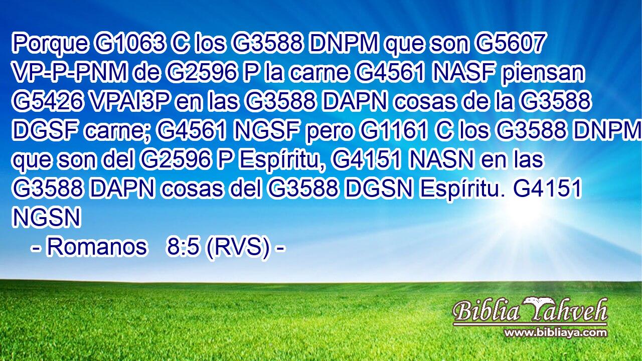 Porque G1063 C los G3588 DNPM que son G5607 VP-P-PNM de G2596 P la carne G4561 NASF piensan G5426 VPAI3P en las G3588 DAPN cosas de la G3588 DGSF carne; G4561 NGSF pero G1161 C los G3588 DNPM que son del G2596 P Espíritu, G4151 NASN en las G3588 DAPN cosas del G3588 DGSN Espíritu. G4151 NGSN 