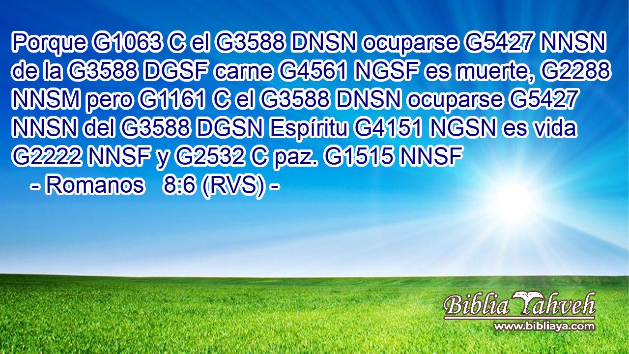 Porque G1063 C el G3588 DNSN ocuparse G5427 NNSN de la G3588 DGSF carne G4561 NGSF es muerte, G2288 NNSM pero G1161 C el G3588 DNSN ocuparse G5427 NNSN del G3588 DGSN Espíritu G4151 NGSN es vida G2222 NNSF y G2532 C paz. G1515 NNSF 
