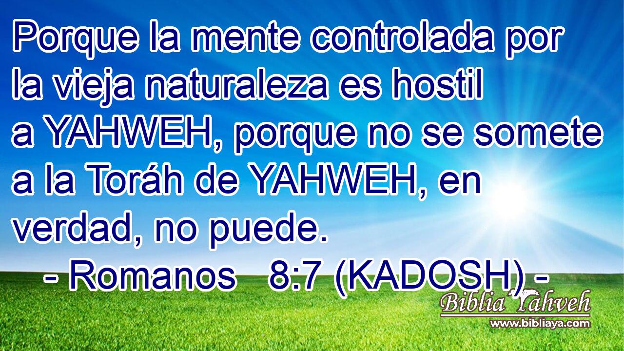  Porque la mente controlada por la vieja naturaleza es hostil a YAHWEH, porque no se somete a la Toráh de YAHWEH, en verdad, no puede. 