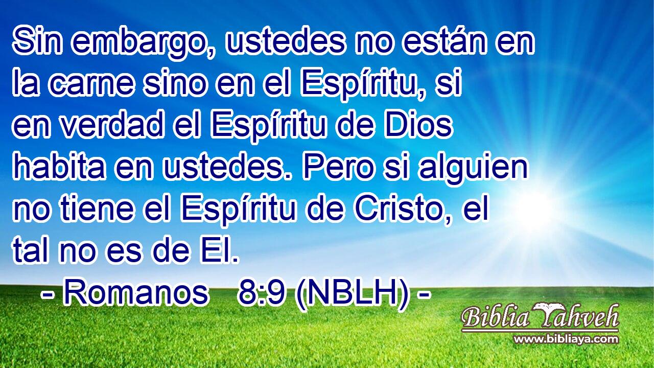  Sin embargo, ustedes no están en la carne sino en el Espíritu, si en verdad el Espíritu de Dios habita en ustedes. Pero si alguien no tiene el Espíritu de Cristo, el tal no es de El. 