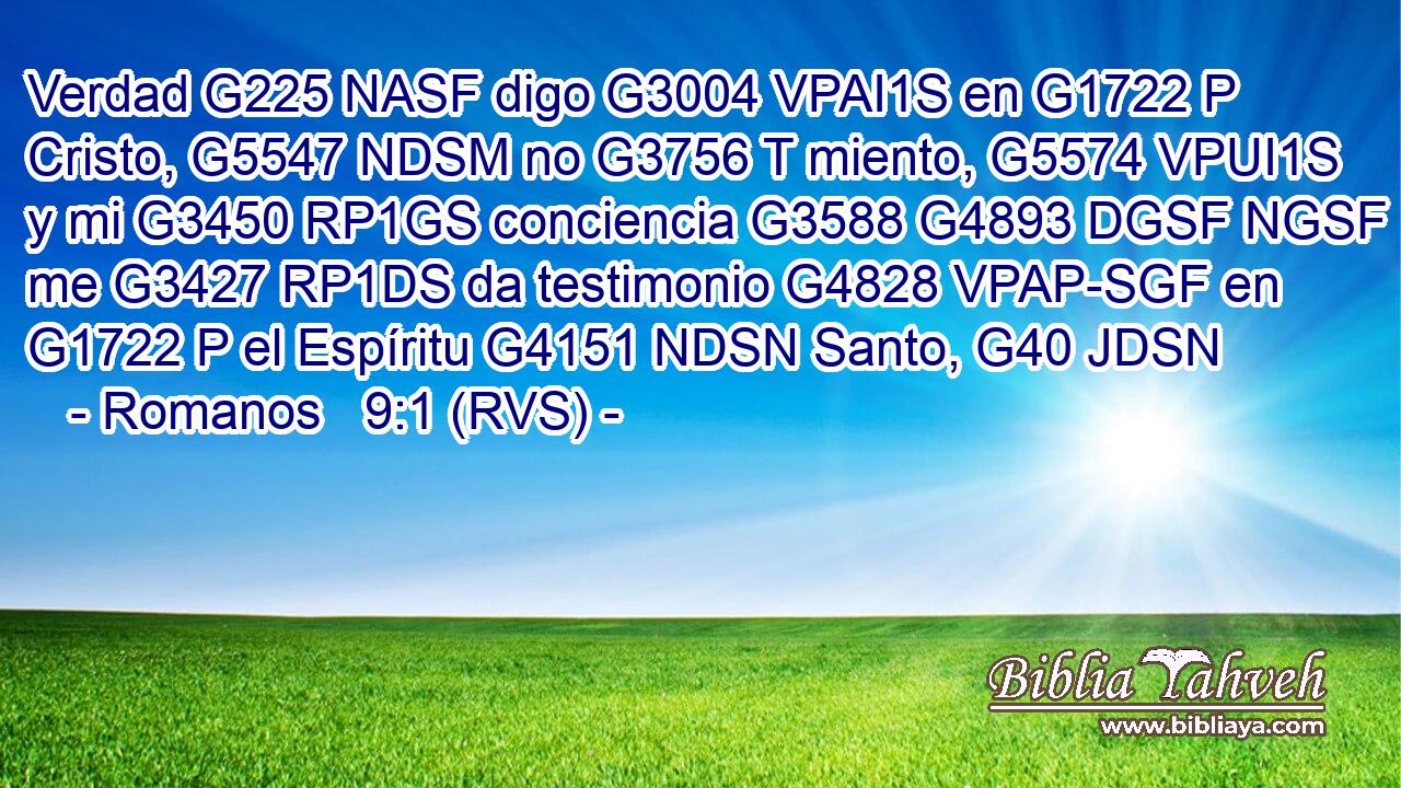 Verdad G225 NASF digo G3004 VPAI1S en G1722 P Cristo, G5547 NDSM no G3756 T miento, G5574 VPUI1S y mi G3450 RP1GS conciencia G3588 G4893 DGSF NGSF me G3427 RP1DS da testimonio G4828 VPAP-SGF en G1722 P el Espíritu G4151 NDSN Santo, G40 JDSN 