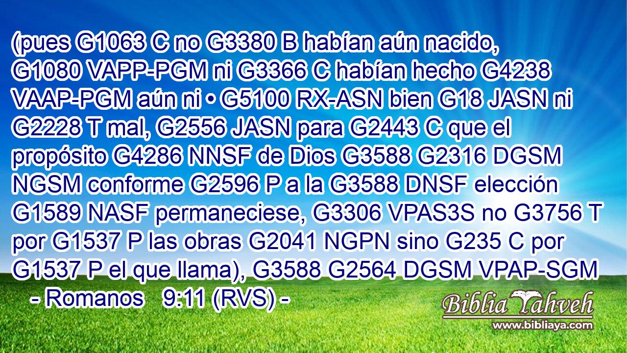 (pues G1063 C no G3380 B habían aún nacido, G1080 VAPP-PGM ni G3366 C habían hecho G4238 VAAP-PGM aún ni • G5100 RX-ASN bien G18 JASN ni G2228 T mal, G2556 JASN para G2443 C que el propósito G4286 NNSF de Dios G3588 G2316 DGSM NGSM conforme G2596 P a la G3588 DNSF elección G1589 NASF permaneciese, G3306 VPAS3S no G3756 T por G1537 P las obras G2041 NGPN sino G235 C por G1537 P el que llama), G3588 G2564 DGSM VPAP-SGM 
