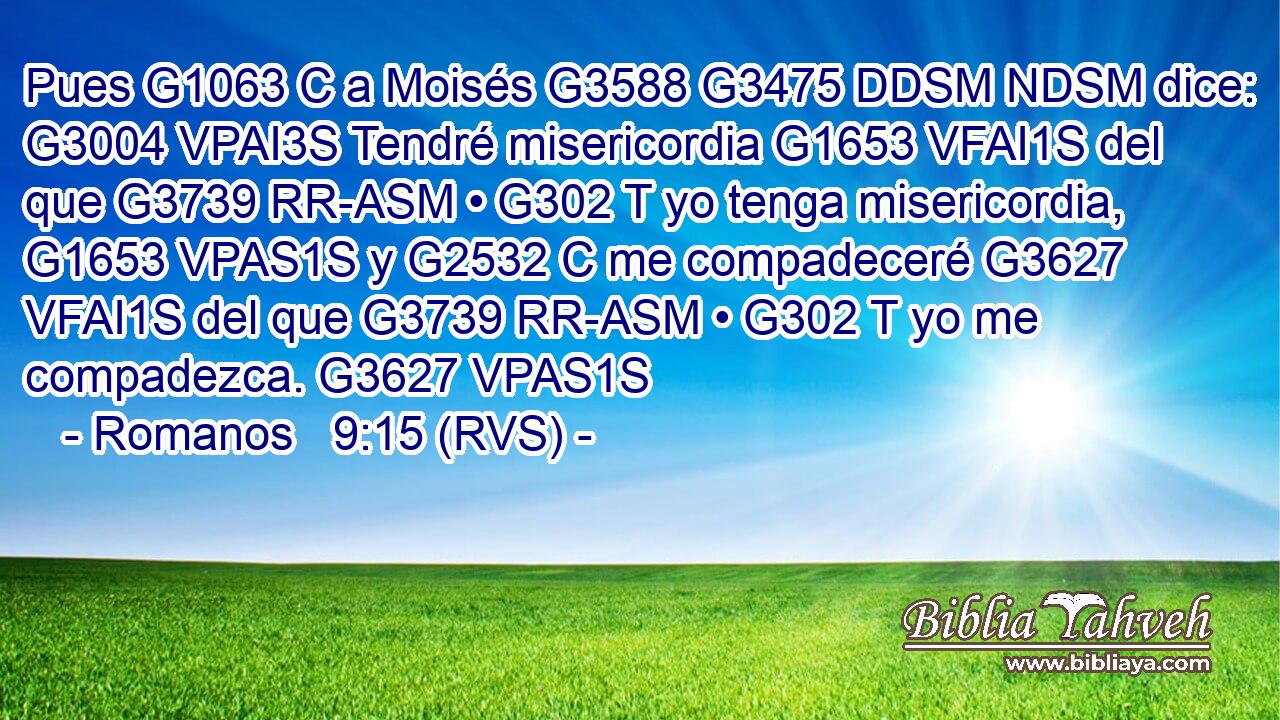 Pues G1063 C a Moisés G3588 G3475 DDSM NDSM dice: G3004 VPAI3S Tendré misericordia G1653 VFAI1S del que G3739 RR-ASM • G302 T yo tenga misericordia, G1653 VPAS1S y G2532 C me compadeceré G3627 VFAI1S del que G3739 RR-ASM • G302 T yo me compadezca. G3627 VPAS1S 