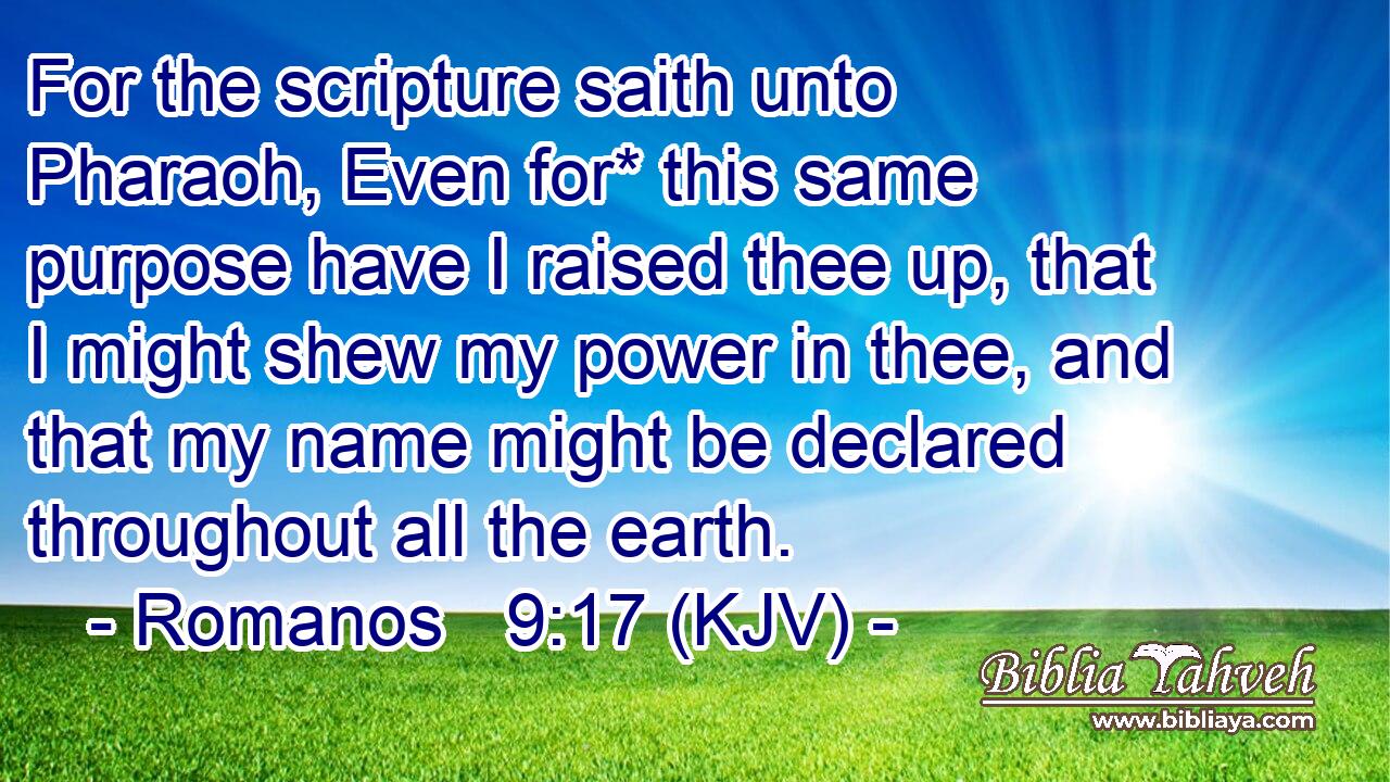 For the scripture saith unto Pharaoh, Even for* this same purpose have I raised thee up, that I might shew my power in thee, and that my name might be declared throughout all the earth.