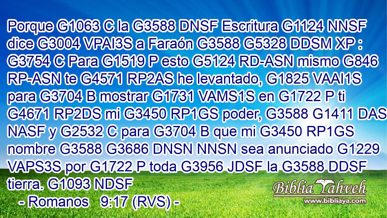Porque G1063 C la G3588 DNSF Escritura G1124 NNSF dice G3004 VPAI3S a Faraón G3588 G5328 DDSM XP : G3754 C Para G1519 P esto G5124 RD-ASN mismo G846 RP-ASN te G4571 RP2AS he levantado, G1825 VAAI1S para G3704 B mostrar G1731 VAMS1S en G1722 P ti G4671 RP2DS mi G3450 RP1GS poder, G3588 G1411 DASF NASF y G2532 C para G3704 B que mi G3450 RP1GS nombre G3588 G3686 DNSN NNSN sea anunciado G1229 VAPS3S por G1722 P toda G3956 JDSF la G3588 DDSF tierra. G1093 NDSF 