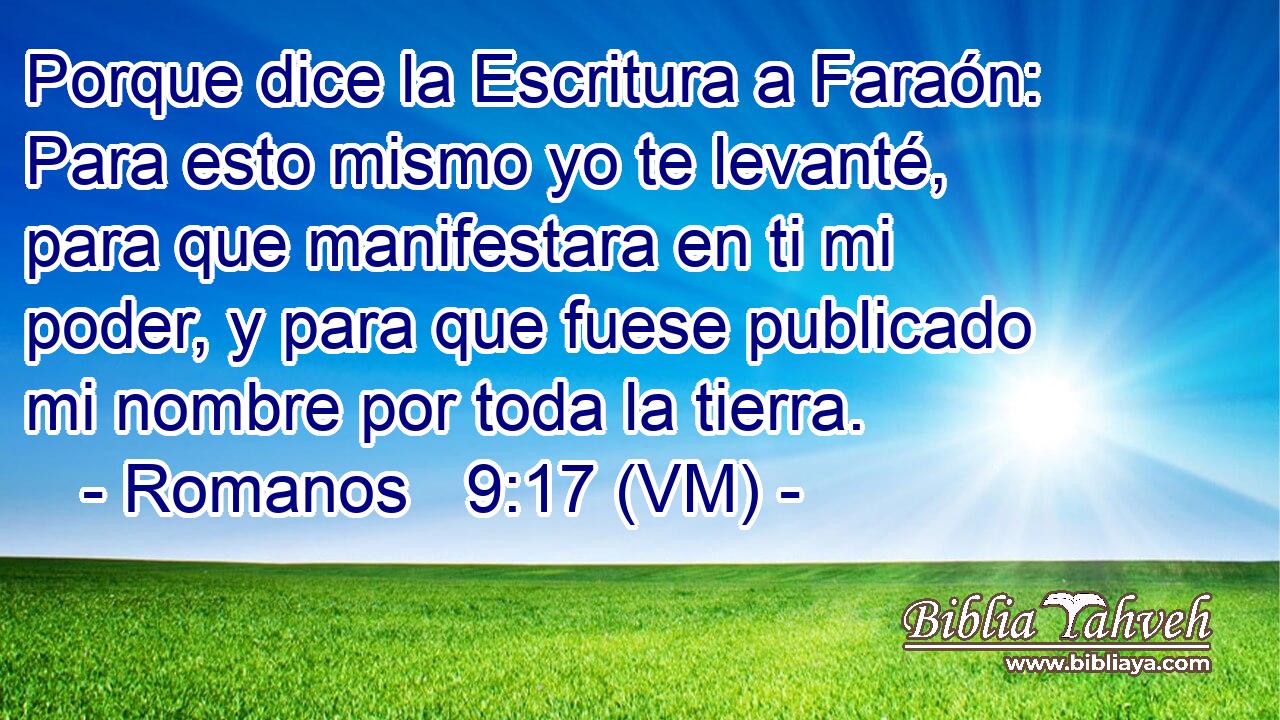  Porque dice la Escritura a Faraón: Para esto mismo yo te levanté, para que manifestara en ti mi poder, y para que fuese publicado mi nombre por toda la tierra. 