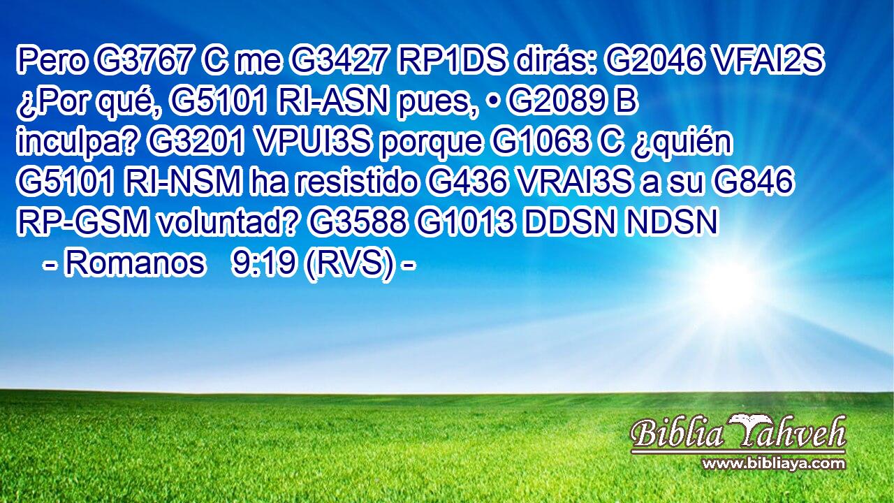 Pero G3767 C me G3427 RP1DS dirás: G2046 VFAI2S ¿Por qué, G5101 RI-ASN pues, • G2089 B inculpa? G3201 VPUI3S porque G1063 C ¿quién G5101 RI-NSM ha resistido G436 VRAI3S a su G846 RP-GSM voluntad? G3588 G1013 DDSN NDSN 