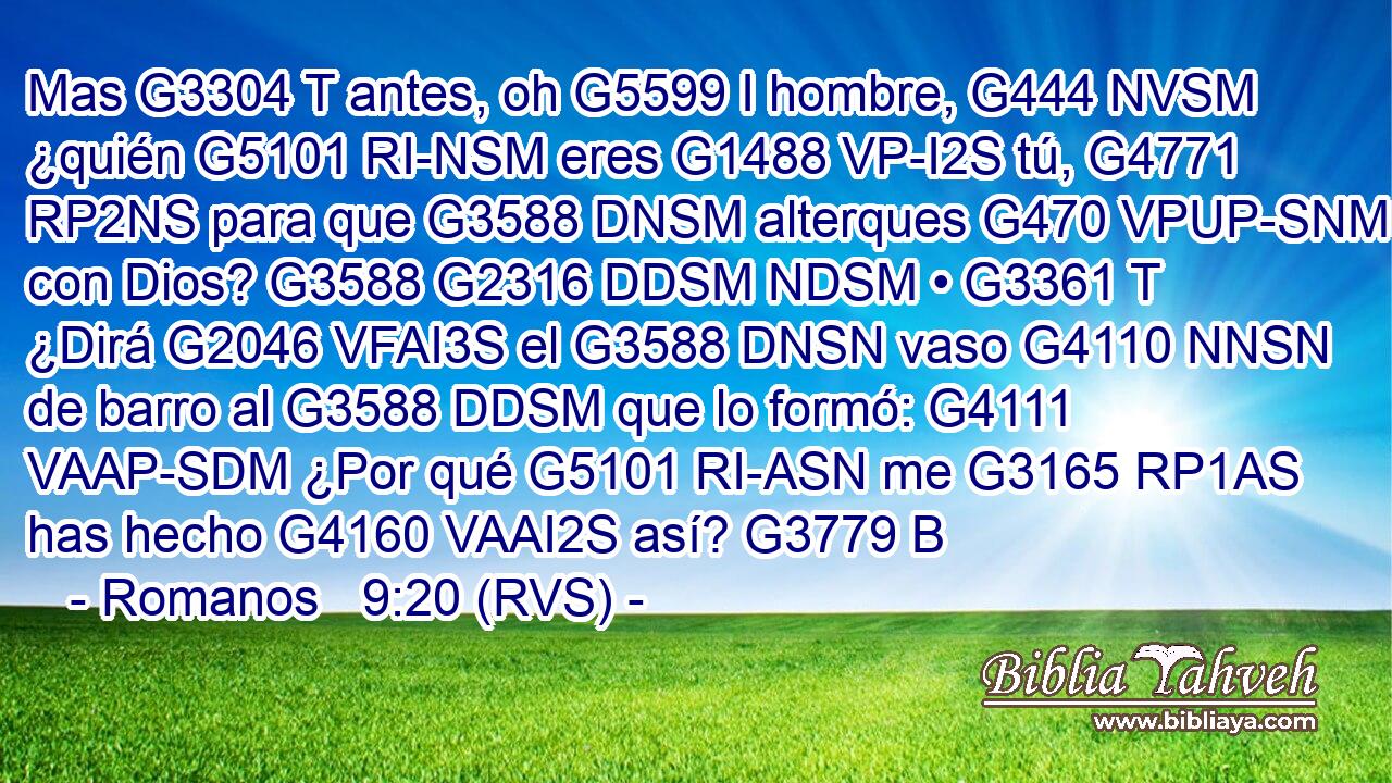 Mas G3304 T antes, oh G5599 I hombre, G444 NVSM ¿quién G5101 RI-NSM eres G1488 VP-I2S tú, G4771 RP2NS para que G3588 DNSM alterques G470 VPUP-SNM con Dios? G3588 G2316 DDSM NDSM • G3361 T ¿Dirá G2046 VFAI3S el G3588 DNSN vaso G4110 NNSN de barro al G3588 DDSM que lo formó: G4111 VAAP-SDM ¿Por qué G5101 RI-ASN me G3165 RP1AS has hecho G4160 VAAI2S así? G3779 B 