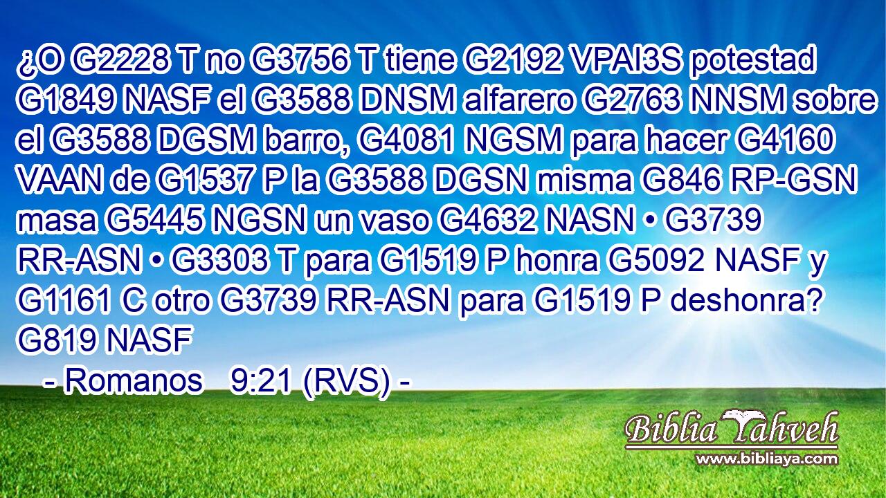 ¿O G2228 T no G3756 T tiene G2192 VPAI3S potestad G1849 NASF el G3588 DNSM alfarero G2763 NNSM sobre el G3588 DGSM barro, G4081 NGSM para hacer G4160 VAAN de G1537 P la G3588 DGSN misma G846 RP-GSN masa G5445 NGSN un vaso G4632 NASN • G3739 RR-ASN • G3303 T para G1519 P honra G5092 NASF y G1161 C otro G3739 RR-ASN para G1519 P deshonra? G819 NASF 