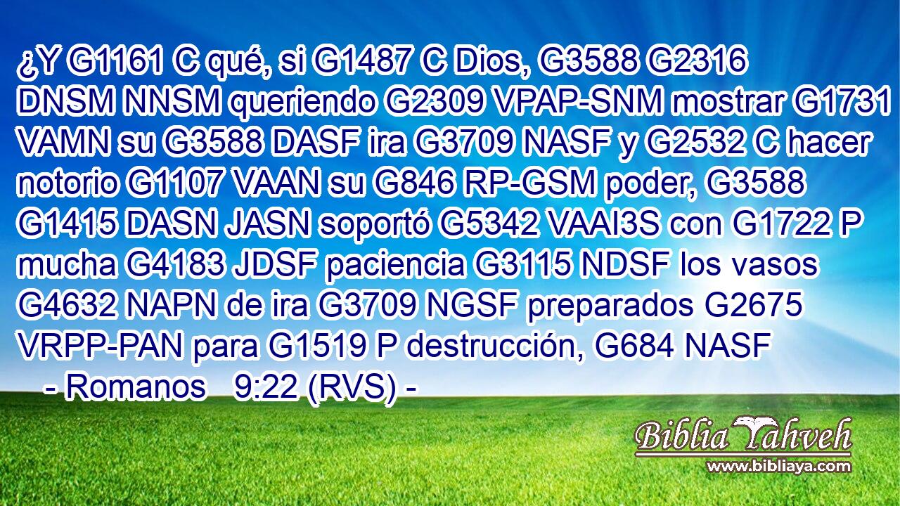 ¿Y G1161 C qué, si G1487 C Dios, G3588 G2316 DNSM NNSM queriendo G2309 VPAP-SNM mostrar G1731 VAMN su G3588 DASF ira G3709 NASF y G2532 C hacer notorio G1107 VAAN su G846 RP-GSM poder, G3588 G1415 DASN JASN soportó G5342 VAAI3S con G1722 P mucha G4183 JDSF paciencia G3115 NDSF los vasos G4632 NAPN de ira G3709 NGSF preparados G2675 VRPP-PAN para G1519 P destrucción, G684 NASF 