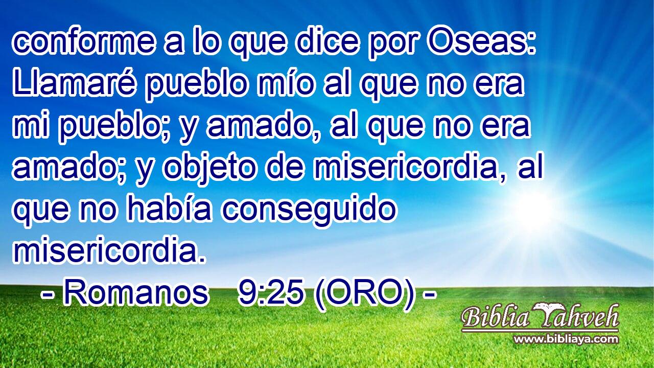  conforme a lo que dice por Oseas: Llamaré pueblo mío al que no era mi pueblo; y amado, al que no era amado; y objeto de misericordia, al que no había conseguido misericordia. 