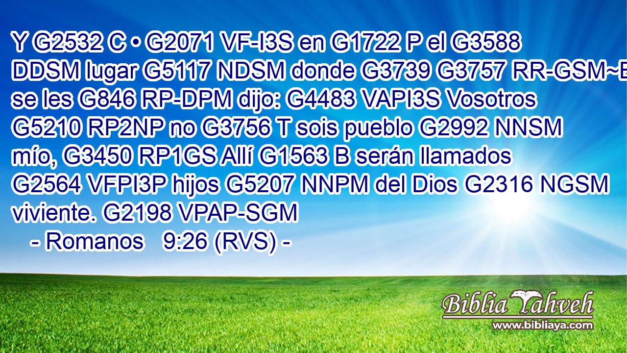 Y G2532 C • G2071 VF-I3S en G1722 P el G3588 DDSM lugar G5117 NDSM donde G3739 G3757 RR-GSM~B se les G846 RP-DPM dijo: G4483 VAPI3S Vosotros G5210 RP2NP no G3756 T sois pueblo G2992 NNSM mío, G3450 RP1GS Allí G1563 B serán llamados G2564 VFPI3P hijos G5207 NNPM del Dios G2316 NGSM viviente. G2198 VPAP-SGM 