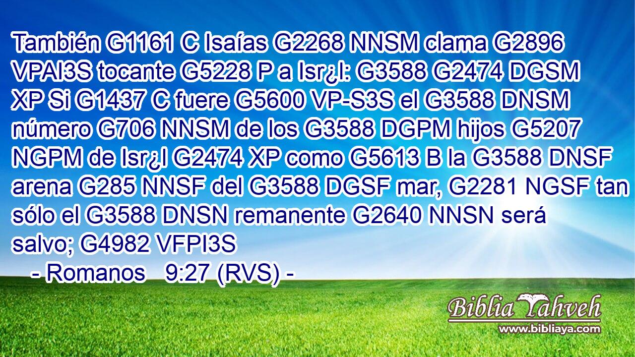 También G1161 C Isaías G2268 NNSM clama G2896 VPAI3S tocante G5228 P a Isr¿l: G3588 G2474 DGSM XP Si G1437 C fuere G5600 VP-S3S el G3588 DNSM número G706 NNSM de los G3588 DGPM hijos G5207 NGPM de Isr¿l G2474 XP como G5613 B la G3588 DNSF arena G285 NNSF del G3588 DGSF mar, G2281 NGSF tan sólo el G3588 DNSN remanente G2640 NNSN será salvo; G4982 VFPI3S 