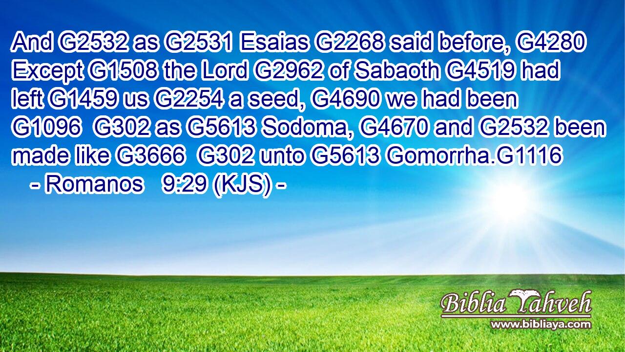 And G2532 as G2531 Esaias G2268 said before, G4280 Except G1508 the Lord G2962 of Sabaoth G4519 had left G1459 us G2254 a seed, G4690 we had been G1096  G302 as G5613 Sodoma, G4670 and G2532 been made like G3666  G302 unto G5613 Gomorrha.G1116