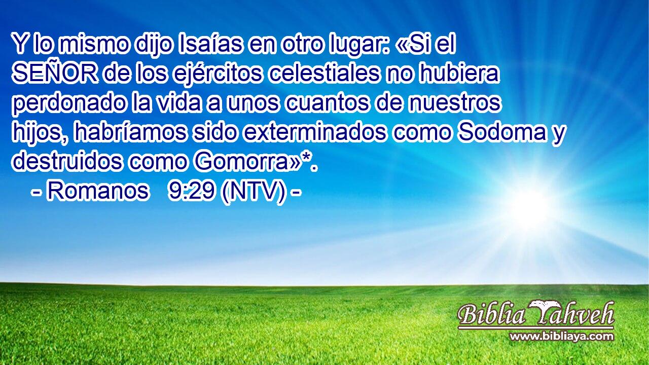 Y lo mismo dijo Isaías en otro lugar: «Si el SEÑOR de los ejércitos celestiales no hubiera perdonado la vida a unos cuantos de nuestros hijos, habríamos sido exterminados como Sodoma y destruidos como Gomorra»*.