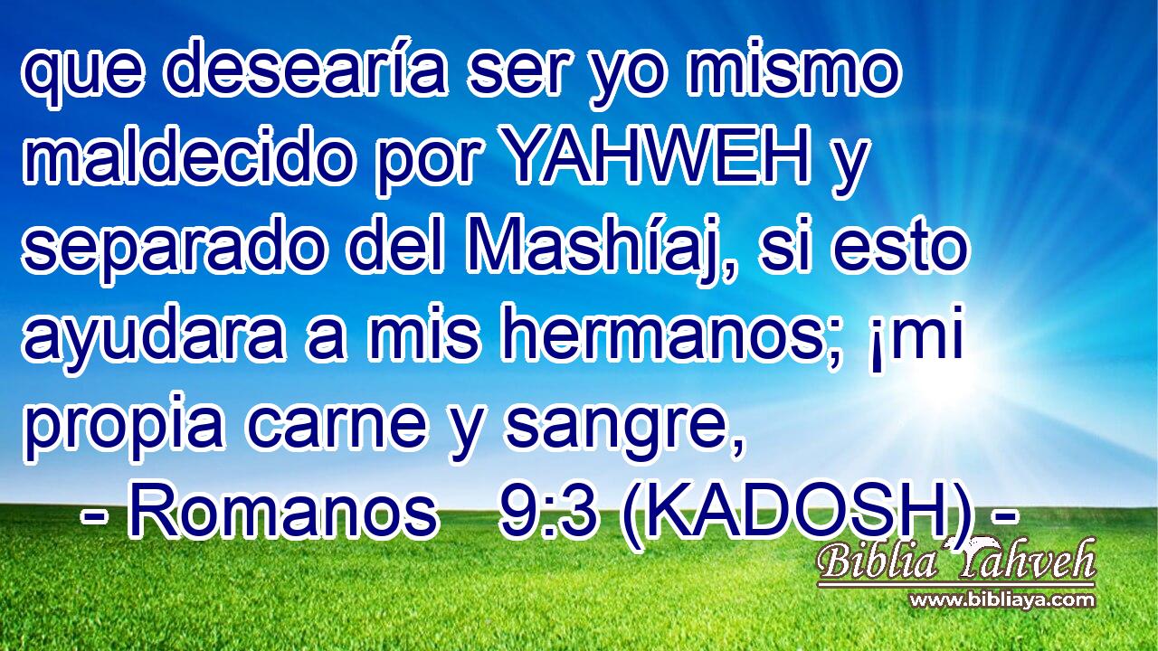  que desearía ser yo mismo maldecido por YAHWEH y separado del Mashíaj, si esto ayudara a mis hermanos; ¡mi propia carne y sangre, 