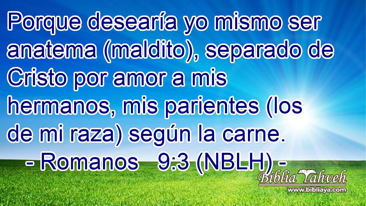  Porque desearía yo mismo ser anatema (maldito), separado de Cristo por amor a mis hermanos, mis parientes (los de mi raza) según la carne. 