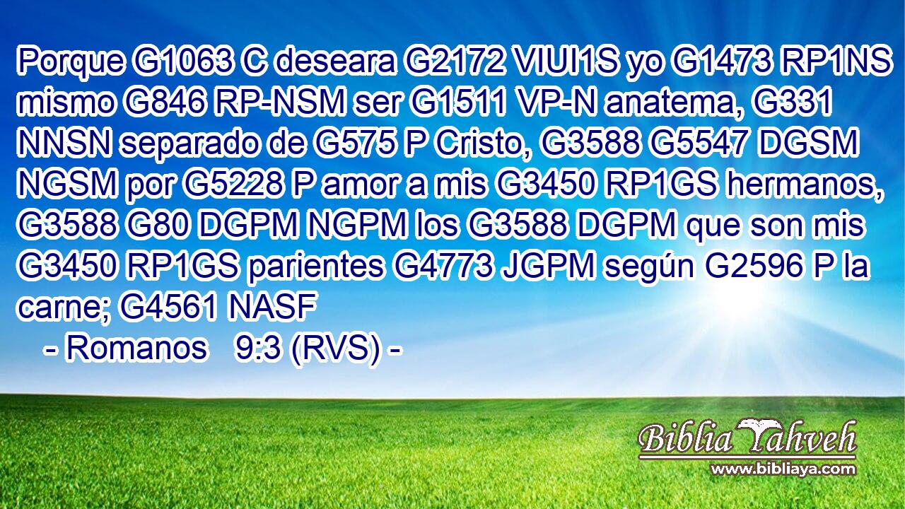 Porque G1063 C deseara G2172 VIUI1S yo G1473 RP1NS mismo G846 RP-NSM ser G1511 VP-N anatema, G331 NNSN separado de G575 P Cristo, G3588 G5547 DGSM NGSM por G5228 P amor a mis G3450 RP1GS hermanos, G3588 G80 DGPM NGPM los G3588 DGPM que son mis G3450 RP1GS parientes G4773 JGPM según G2596 P la carne; G4561 NASF 