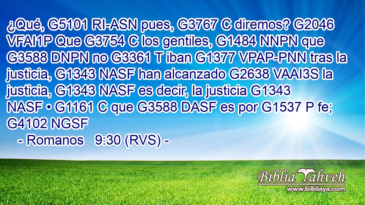 ¿Qué, G5101 RI-ASN pues, G3767 C diremos? G2046 VFAI1P Que G3754 C los gentiles, G1484 NNPN que G3588 DNPN no G3361 T iban G1377 VPAP-PNN tras la justicia, G1343 NASF han alcanzado G2638 VAAI3S la justicia, G1343 NASF es decir, la justicia G1343 NASF • G1161 C que G3588 DASF es por G1537 P fe; G4102 NGSF 