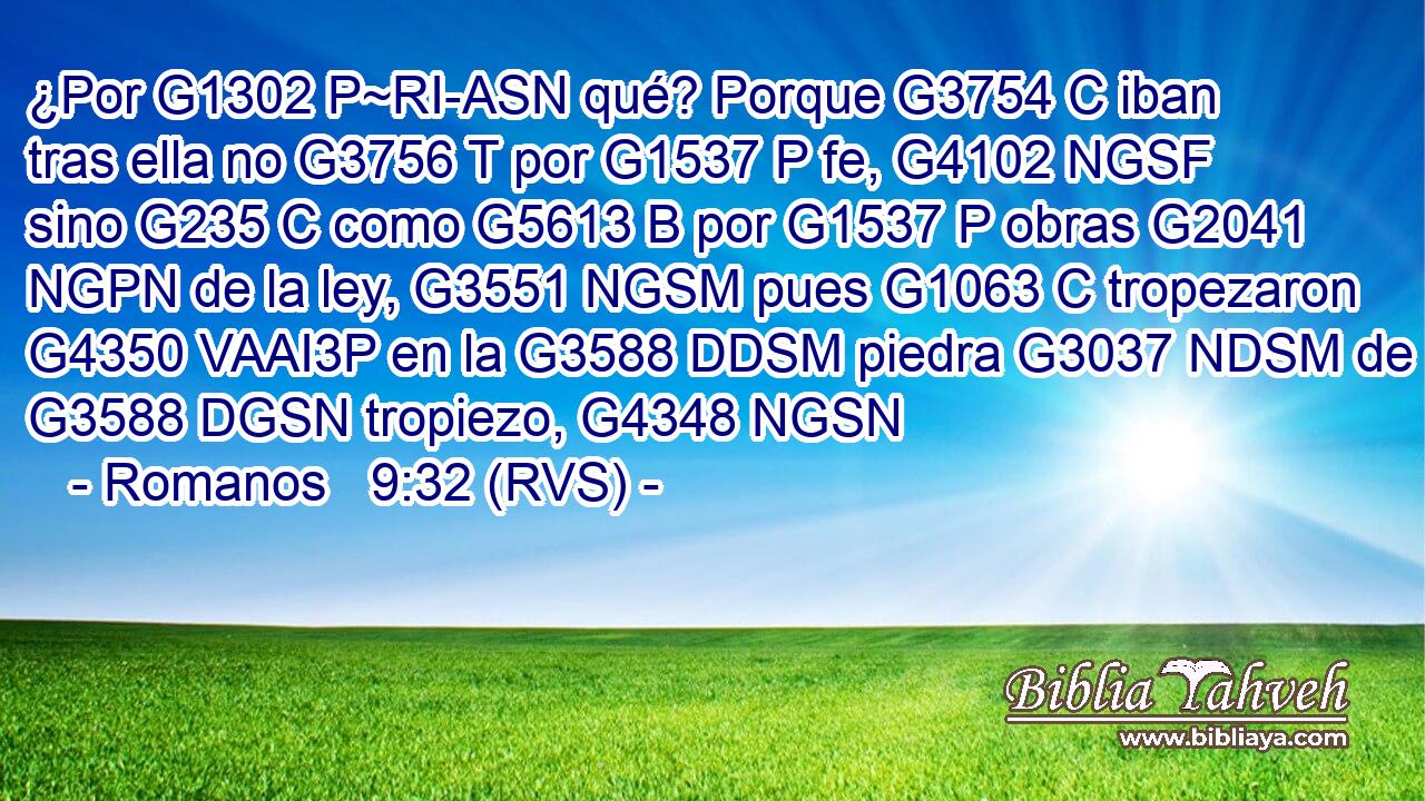 ¿Por G1302 P~RI-ASN qué? Porque G3754 C iban tras ella no G3756 T por G1537 P fe, G4102 NGSF sino G235 C como G5613 B por G1537 P obras G2041 NGPN de la ley, G3551 NGSM pues G1063 C tropezaron G4350 VAAI3P en la G3588 DDSM piedra G3037 NDSM de G3588 DGSN tropiezo, G4348 NGSN 