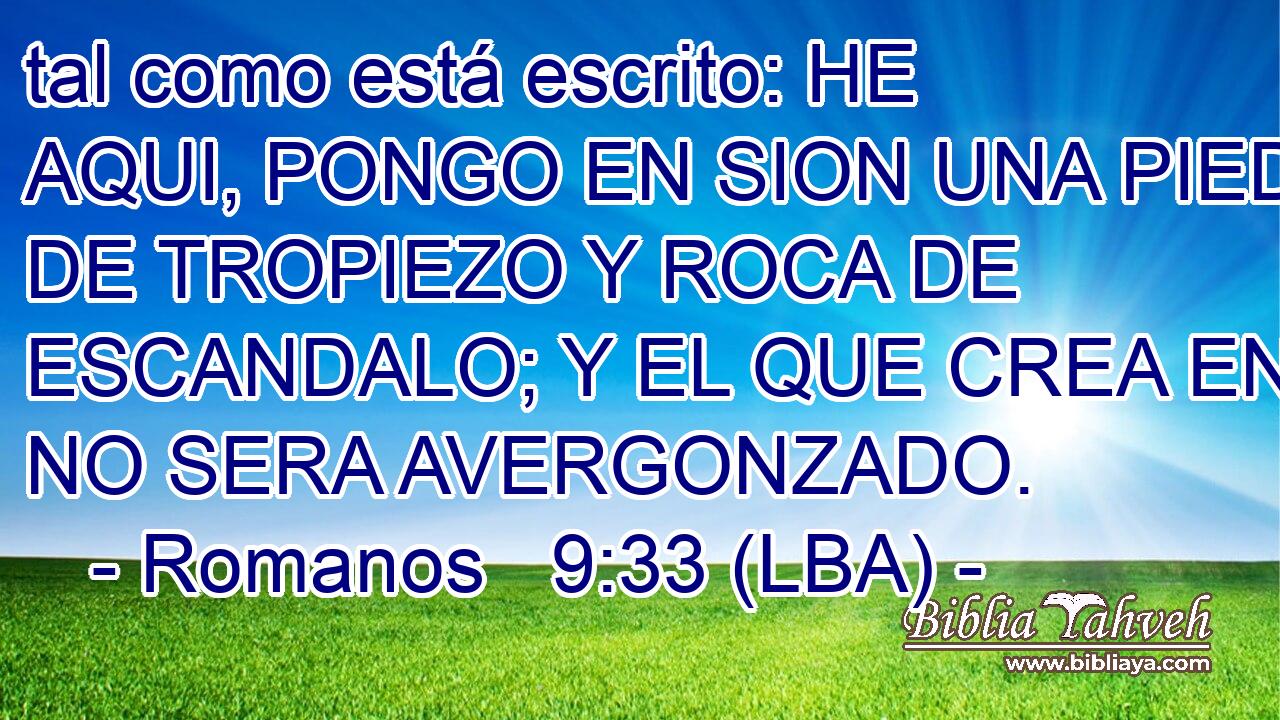 tal como está escrito: HE AQUI, PONGO EN SION UNA PIEDRA DE TROPIEZO Y ROCA DE ESCANDALO; Y EL QUE CREA EN EL NO SERA AVERGONZADO.