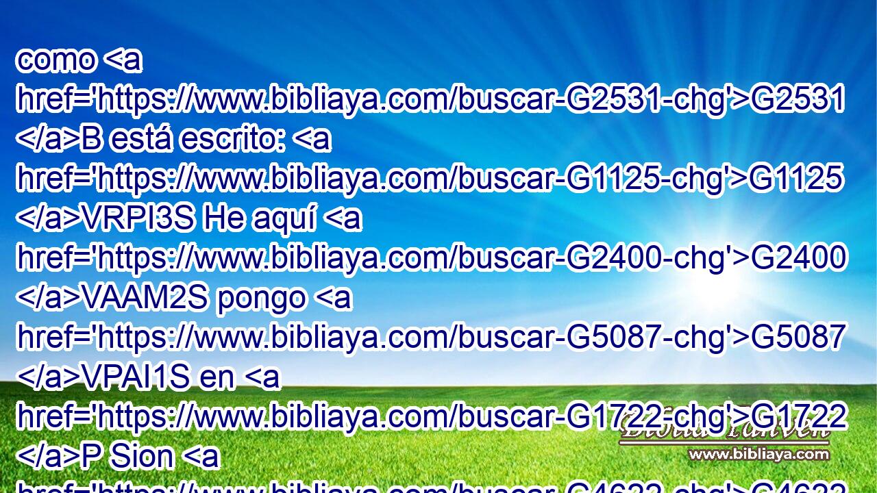 como G2531 B está escrito: G1125 VRPI3S He aquí G2400 VAAM2S pongo G5087 VPAI1S en G1722 P Sion G4622 XP piedra G3037 NASM de tropiezo G4348 NGSN y G2532 C roca G4073 NASF de caída; G4625 NGSN Y G2532 C • G3956 JNSM el G3588 DNSM que creyere G4100 VPAP-SNM en G1909 P él, G846 RP-DSM no G3756 T será avergonzado. G2617 VFPI3S 