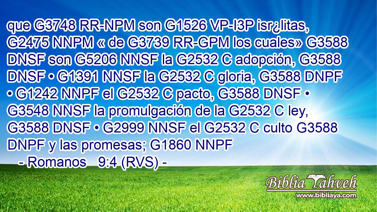 que G3748 RR-NPM son G1526 VP-I3P isr¿litas, G2475 NNPM « de G3739 RR-GPM los cuales» G3588 DNSF son G5206 NNSF la G2532 C adopción, G3588 DNSF • G1391 NNSF la G2532 C gloria, G3588 DNPF • G1242 NNPF el G2532 C pacto, G3588 DNSF • G3548 NNSF la promulgación de la G2532 C ley, G3588 DNSF • G2999 NNSF el G2532 C culto G3588 DNPF y las promesas; G1860 NNPF 