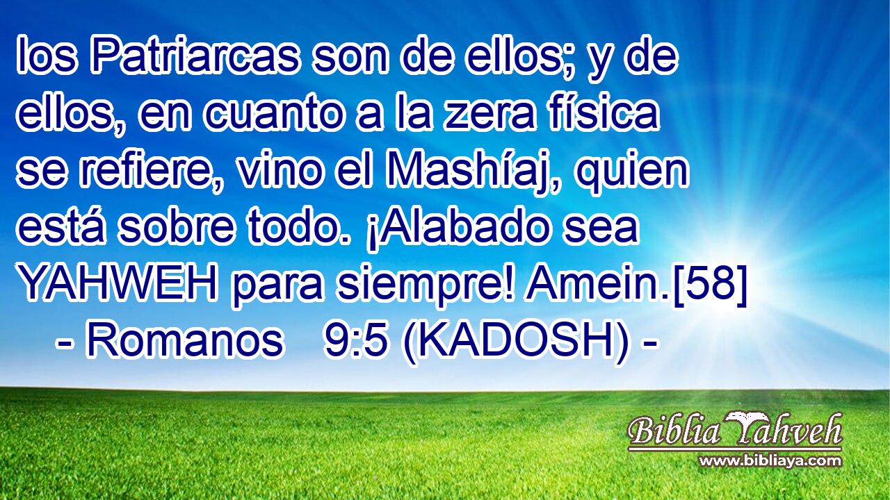  los Patriarcas son de ellos; y de ellos, en cuanto a la zera física se refiere, vino el Mashíaj, quien está sobre todo. ¡Alabado sea YAHWEH para siempre! Amein.[58] 