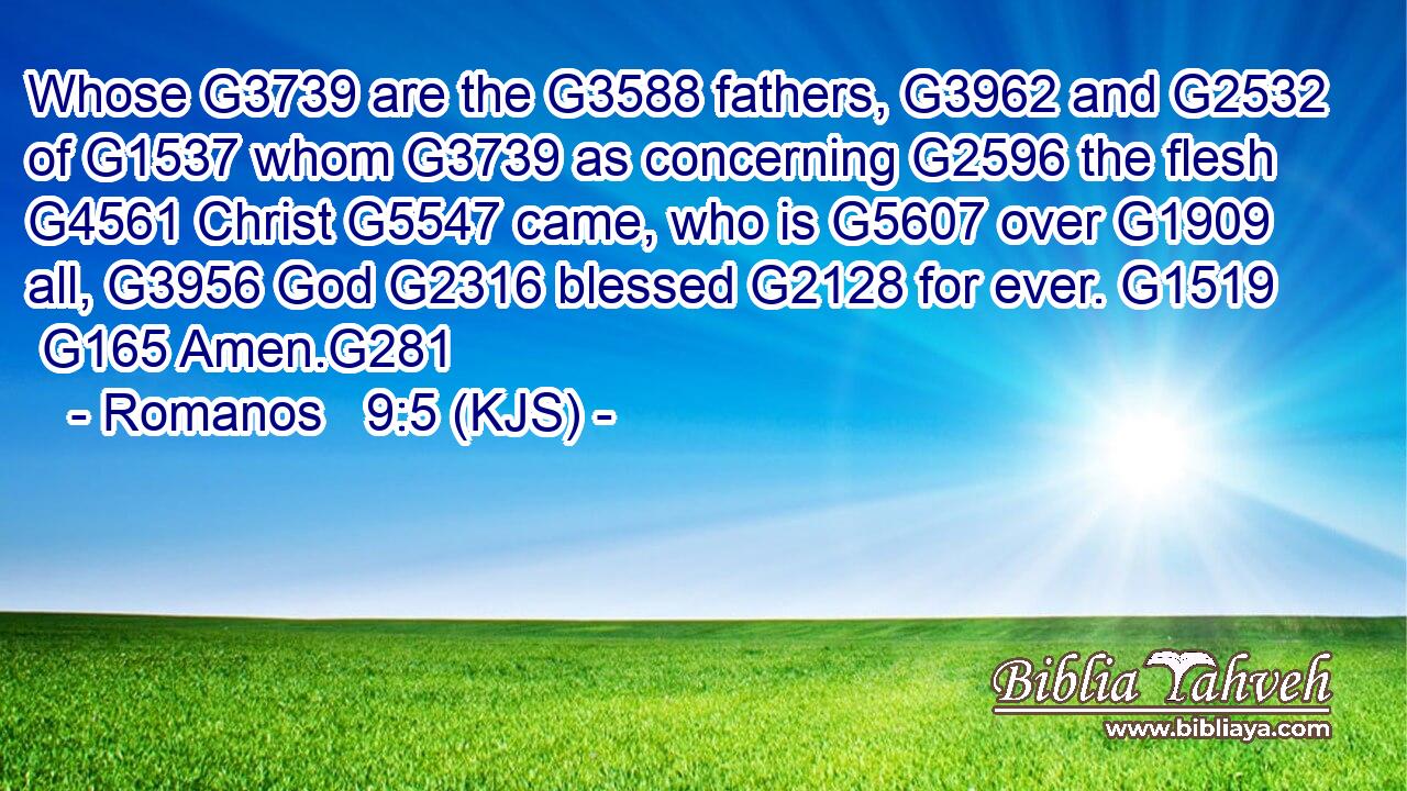 Whose G3739 are the G3588 fathers, G3962 and G2532 of G1537 whom G3739 as concerning G2596 the flesh G4561 Christ G5547 came, who is G5607 over G1909 all, G3956 God G2316 blessed G2128 for ever. G1519  G165 Amen.G281