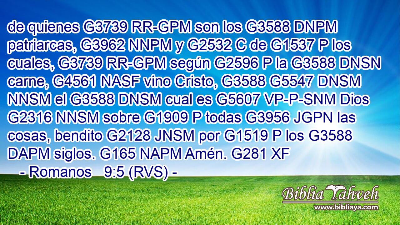 de quienes G3739 RR-GPM son los G3588 DNPM patriarcas, G3962 NNPM y G2532 C de G1537 P los cuales, G3739 RR-GPM según G2596 P la G3588 DNSN carne, G4561 NASF vino Cristo, G3588 G5547 DNSM NNSM el G3588 DNSM cual es G5607 VP-P-SNM Dios G2316 NNSM sobre G1909 P todas G3956 JGPN las cosas, bendito G2128 JNSM por G1519 P los G3588 DAPM siglos. G165 NAPM Amén. G281 XF 