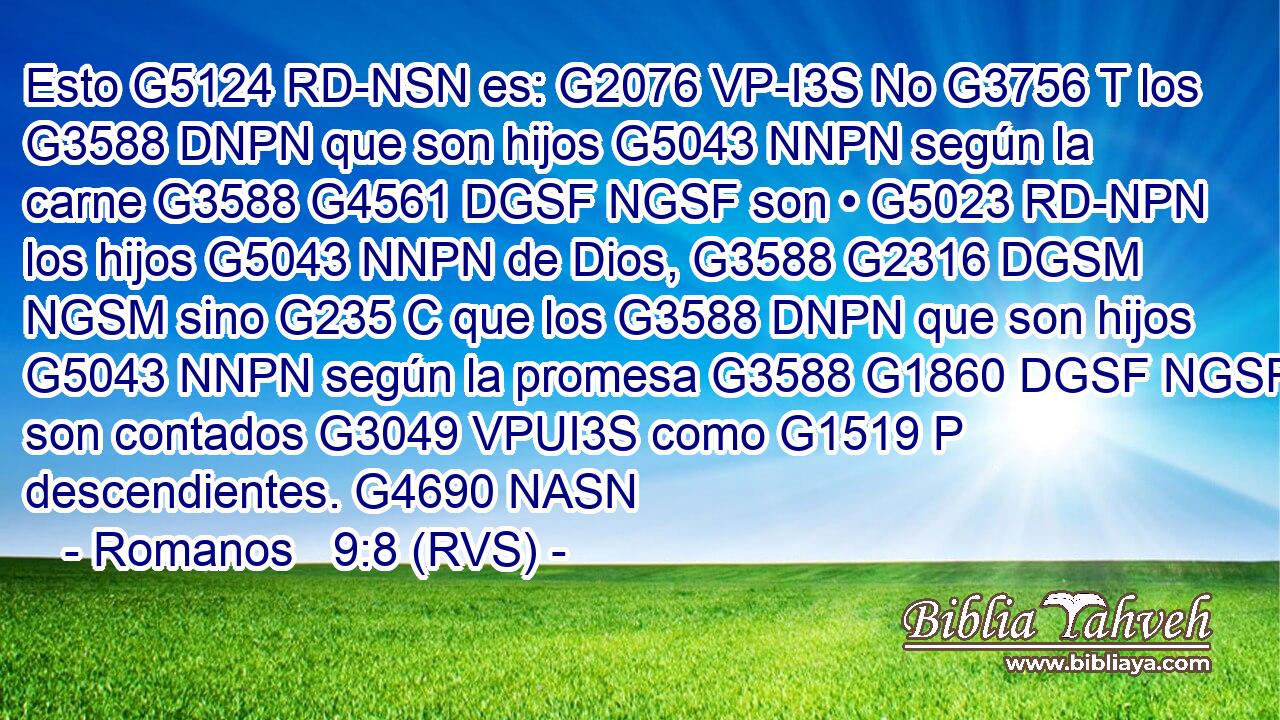 Esto G5124 RD-NSN es: G2076 VP-I3S No G3756 T los G3588 DNPN que son hijos G5043 NNPN según la carne G3588 G4561 DGSF NGSF son • G5023 RD-NPN los hijos G5043 NNPN de Dios, G3588 G2316 DGSM NGSM sino G235 C que los G3588 DNPN que son hijos G5043 NNPN según la promesa G3588 G1860 DGSF NGSF son contados G3049 VPUI3S como G1519 P descendientes. G4690 NASN 
