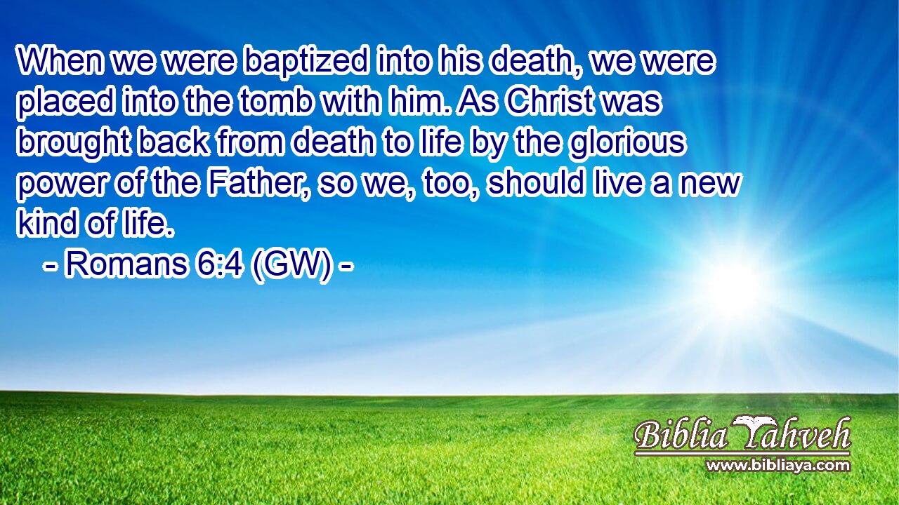  When we were baptized into his death, we were placed into the tomb with him. As Christ was brought back from death to life by the glorious power of the Father, so we, too, should live a new kind of life.
