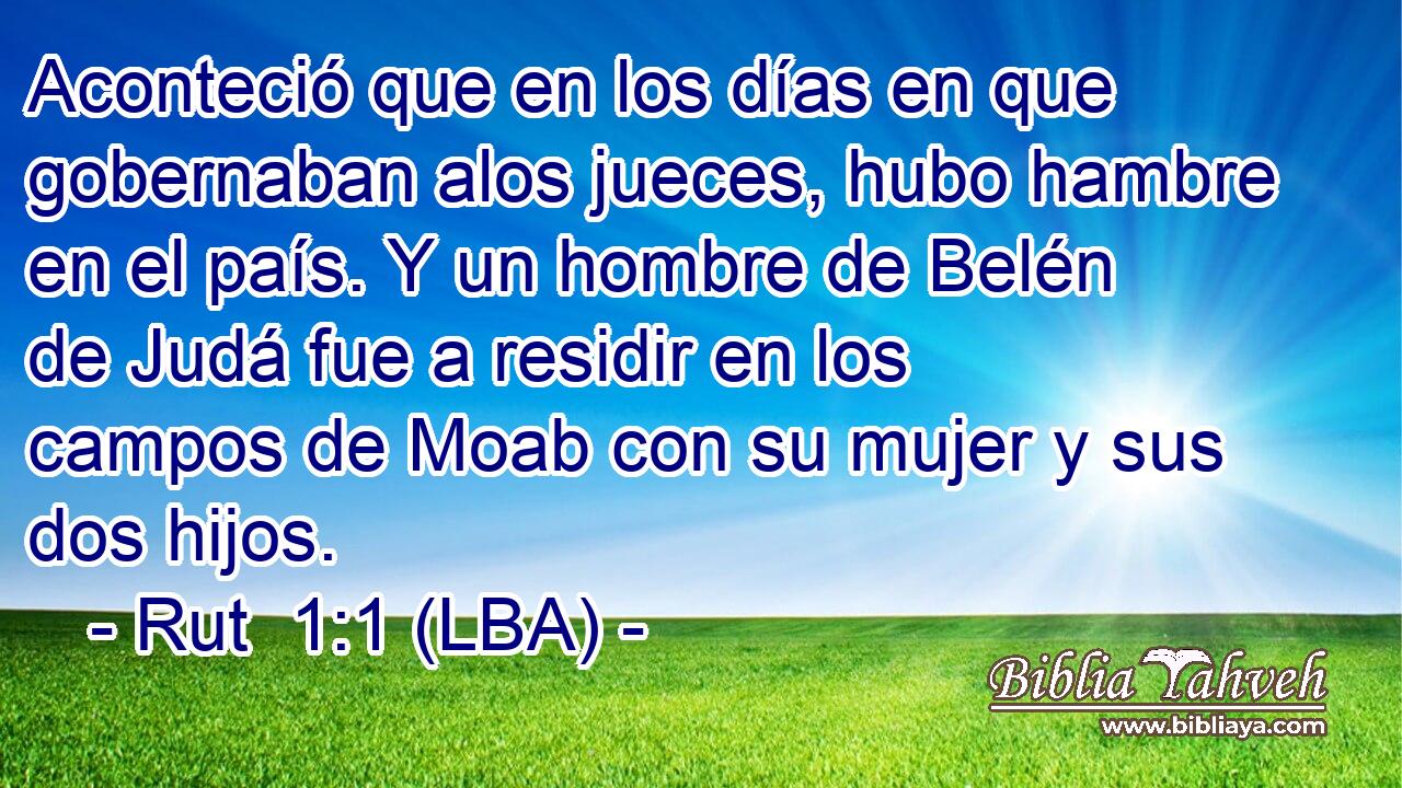 Aconteció que en los días en que gobernaban alos jueces, hubo hambre en el país. Y un hombre de Belén de Judá fue a residir en los campos de Moab con su mujer y sus dos hijos.
