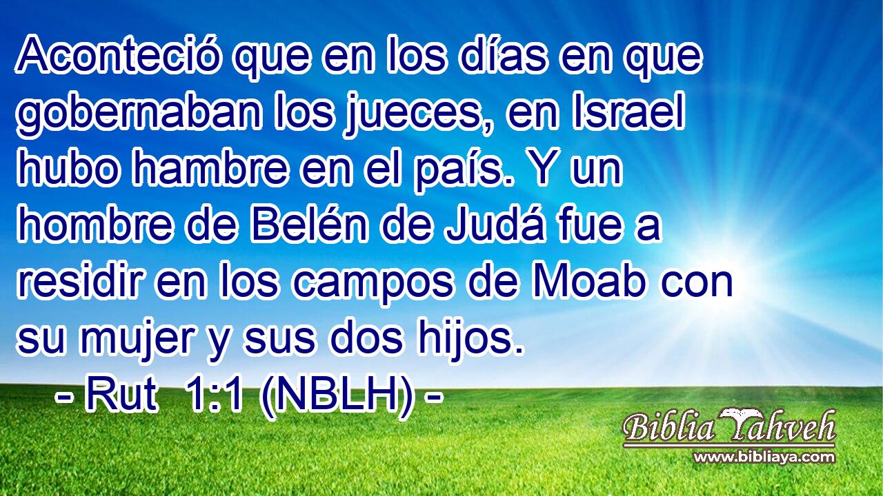  Aconteció que en los días en que gobernaban los jueces, en Israel hubo hambre en el país. Y un hombre de Belén de Judá fue a residir en los campos de Moab con su mujer y sus dos hijos. 