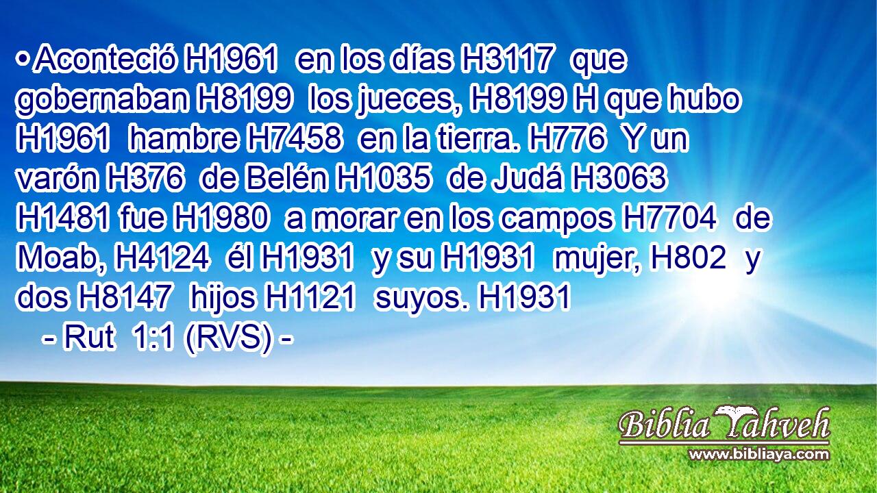 • Aconteció H1961  en los días H3117  que gobernaban H8199  los jueces, H8199 H que hubo H1961  hambre H7458  en la tierra. H776  Y un varón H376  de Belén H1035  de Judá H3063  H1481 fue H1980  a morar en los campos H7704  de Moab, H4124  él H1931  y su H1931  mujer, H802  y dos H8147  hijos H1121  suyos. H1931  