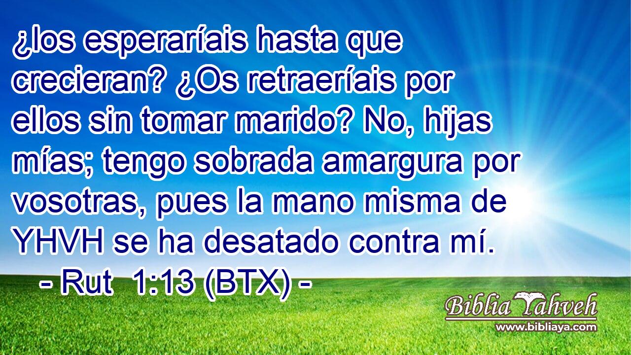 ¿los esperaríais hasta que crecieran? ¿Os retraeríais por ellos sin tomar marido? No, hijas mías; tengo sobrada amargura por vosotras, pues la mano misma de YHVH se ha desatado contra mí.