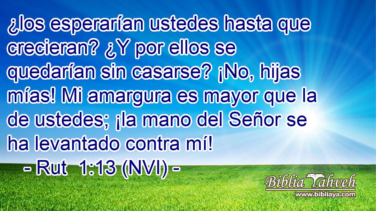 ¿los esperarían ustedes hasta que crecieran? ¿Y por ellos se quedarían sin casarse? ¡No, hijas mías! Mi amargura es mayor que la de ustedes; ¡la mano del Señor se ha levantado contra mí! 
