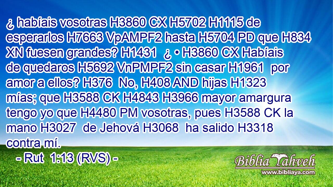 ¿ habíais vosotras H3860 CX H5702 H1115 de esperarlos H7663 VpAMPF2 hasta H5704 PD que H834 XN fuesen grandes? H1431  ¿ • H3860 CX Habíais de quedaros H5692 VnPMPF2 sin casar H1961  por amor a ellos? H376  No, H408 AND hijas H1323  mías; que H3588 CK H4843 H3966 mayor amargura tengo yo que H4480 PM vosotras, pues H3588 CK la mano H3027  de Jehová H3068  ha salido H3318  contra mí. 