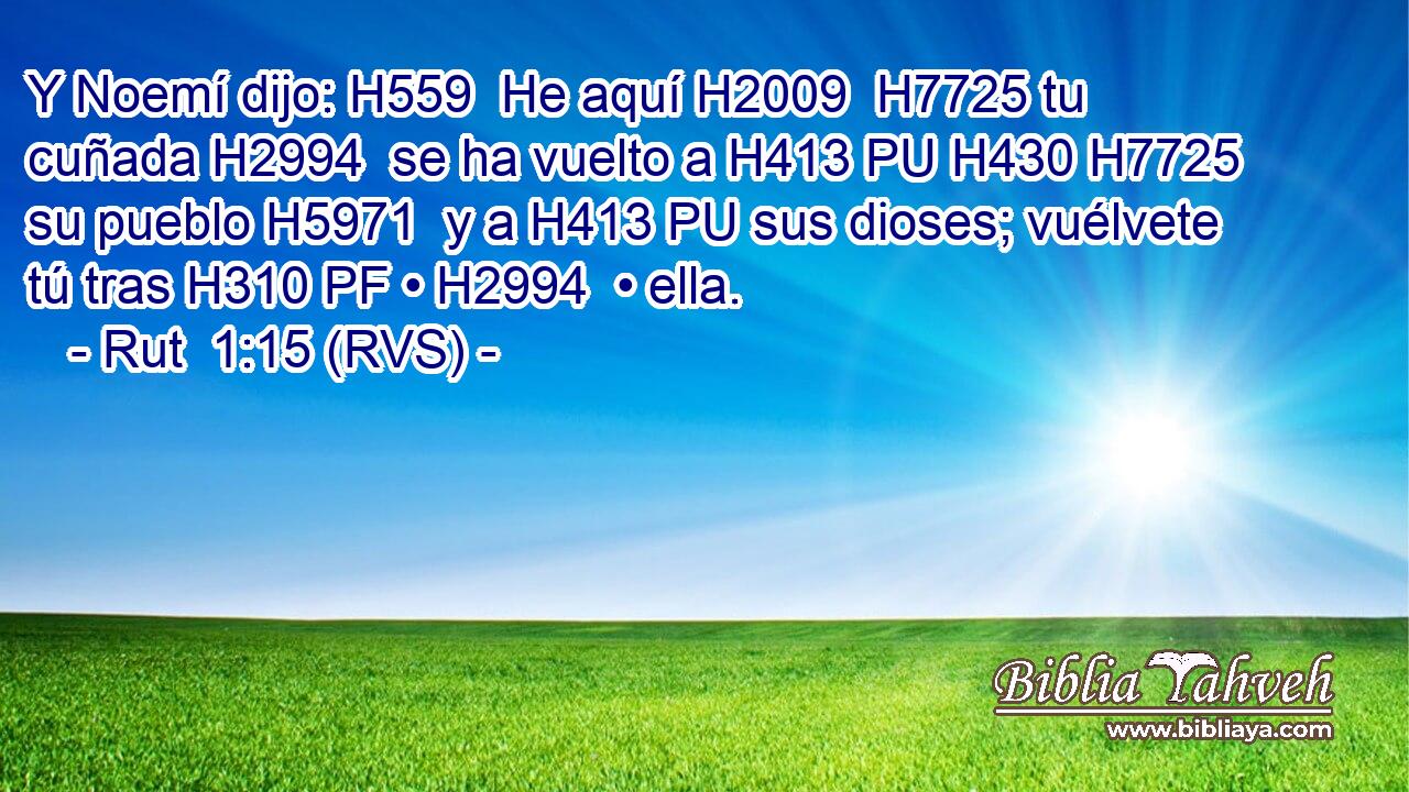 Y Noemí dijo: H559  He aquí H2009  H7725 tu cuñada H2994  se ha vuelto a H413 PU H430 H7725 su pueblo H5971  y a H413 PU sus dioses; vuélvete tú tras H310 PF • H2994  • ella. 