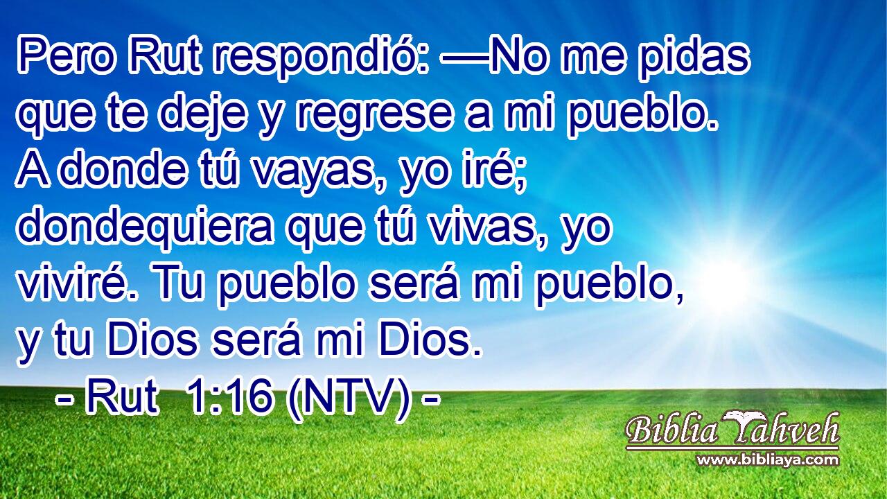 Pero Rut respondió: —No me pidas que te deje y regrese a mi pueblo. A donde tú vayas, yo iré; dondequiera que tú vivas, yo viviré. Tu pueblo será mi pueblo, y tu Dios será mi Dios.