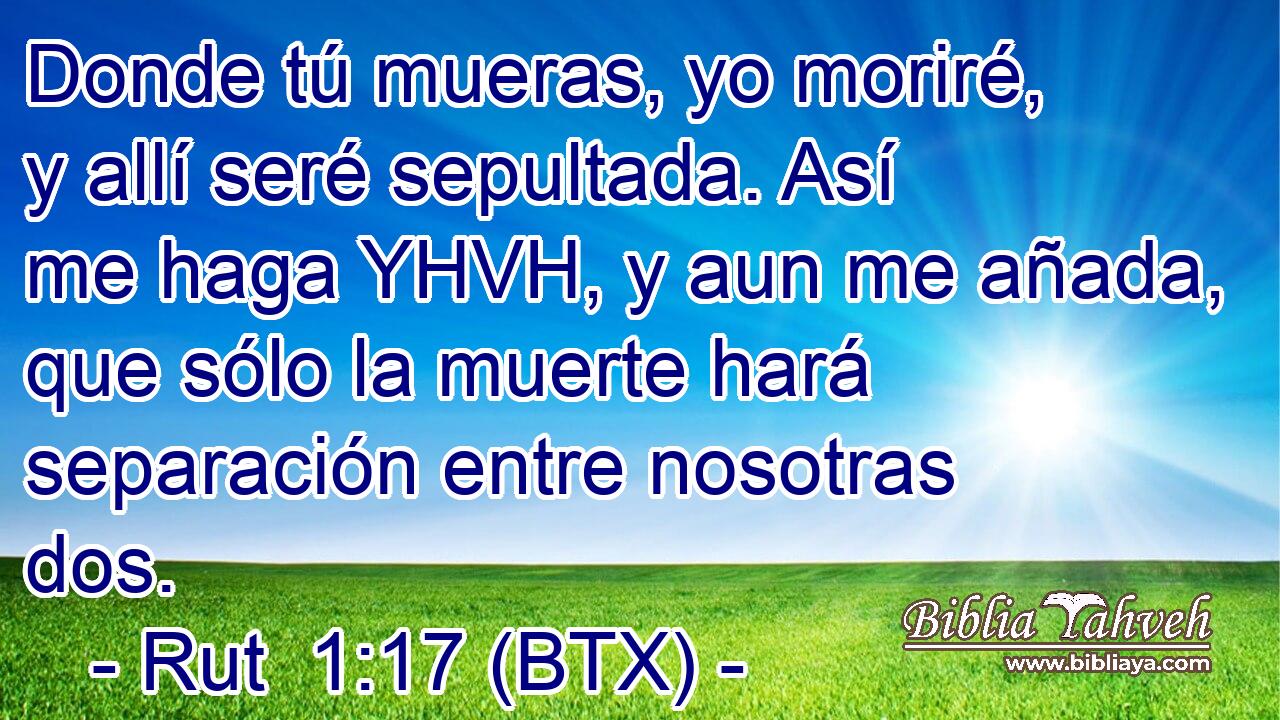 Donde tú mueras, yo moriré, y allí seré sepultada. Así me haga YHVH, y aun me añada, que sólo la muerte hará separación entre nosotras dos.