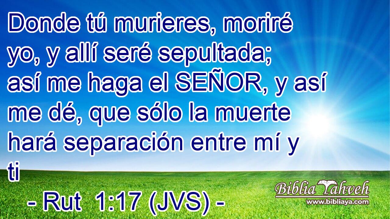 Donde tú murieres, moriré yo, y allí seré sepultada; así me haga el SEÑOR, y así me dé, que sólo la muerte hará separación entre mí y ti