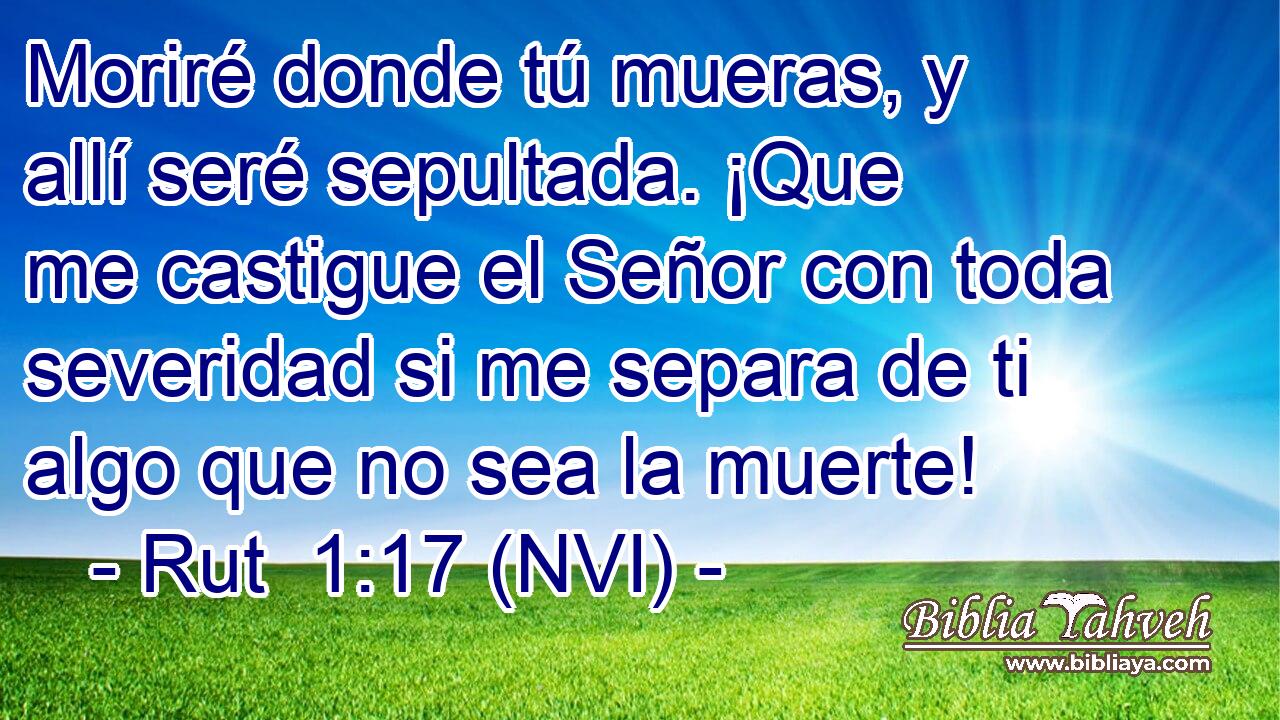  Moriré donde tú mueras, y allí seré sepultada. ¡Que me castigue el Señor con toda severidad si me separa de ti algo que no sea la muerte! 