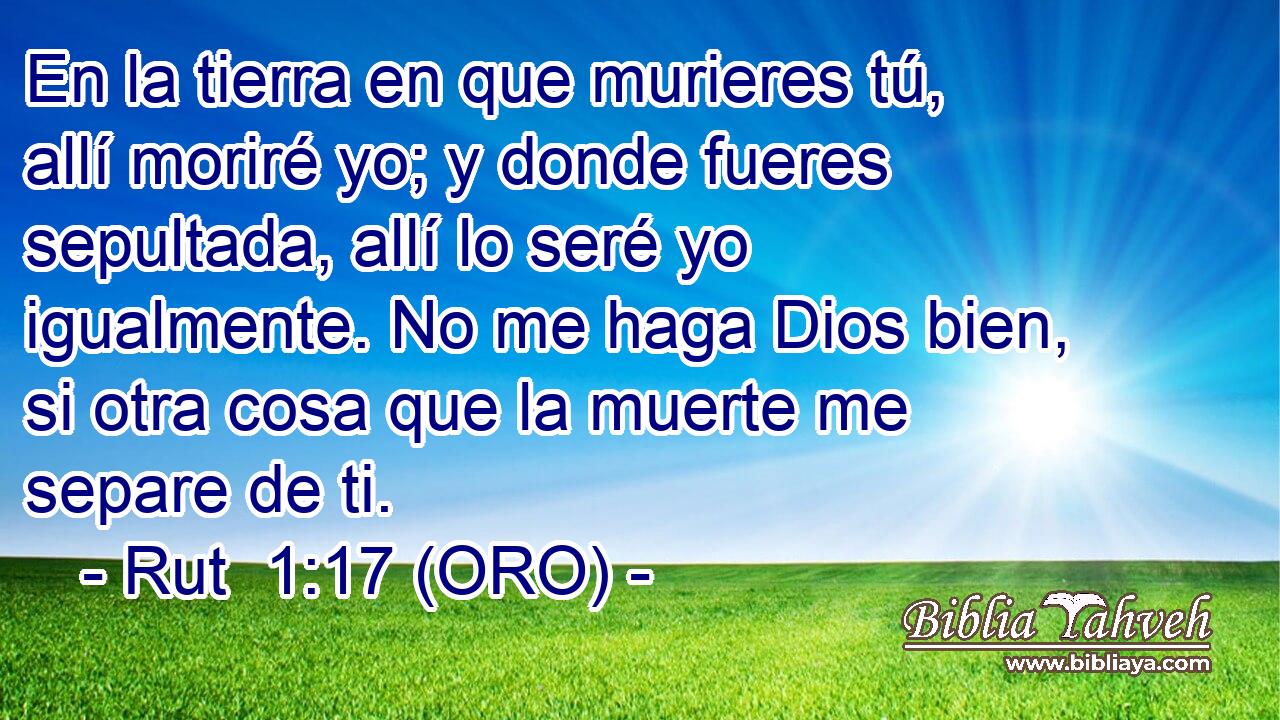  En la tierra en que murieres tú, allí moriré yo; y donde fueres sepultada, allí lo seré yo igualmente. No me haga Dios bien, si otra cosa que la muerte me separe de ti. 
