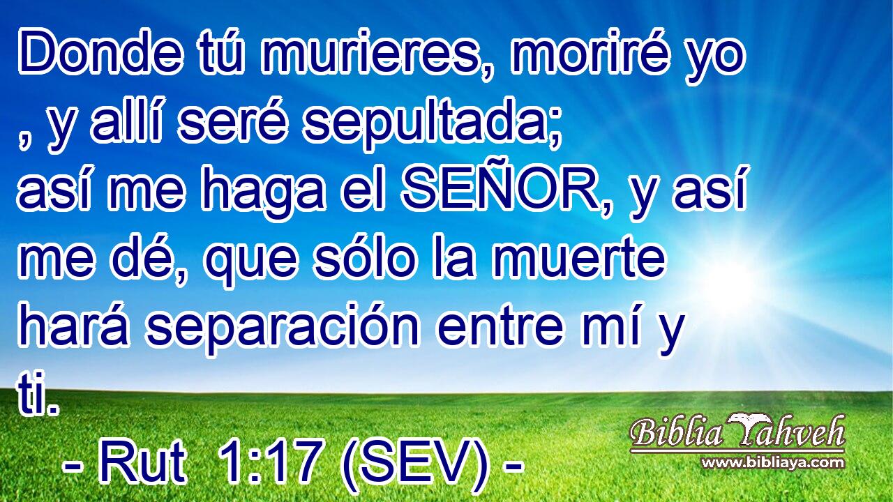 Donde tú murieres, moriré yo , y allí seré sepultada; así me haga el SEÑOR, y así me dé, que sólo la muerte hará separación entre mí y ti.