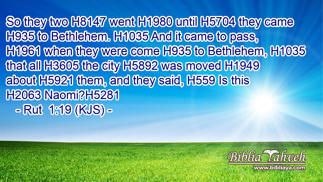 So they two H8147 went H1980 until H5704 they came H935 to Bethlehem. H1035 And it came to pass, H1961 when they were come H935 to Bethlehem, H1035 that all H3605 the city H5892 was moved H1949 about H5921 them, and they said, H559 Is this H2063 Naomi?H5281