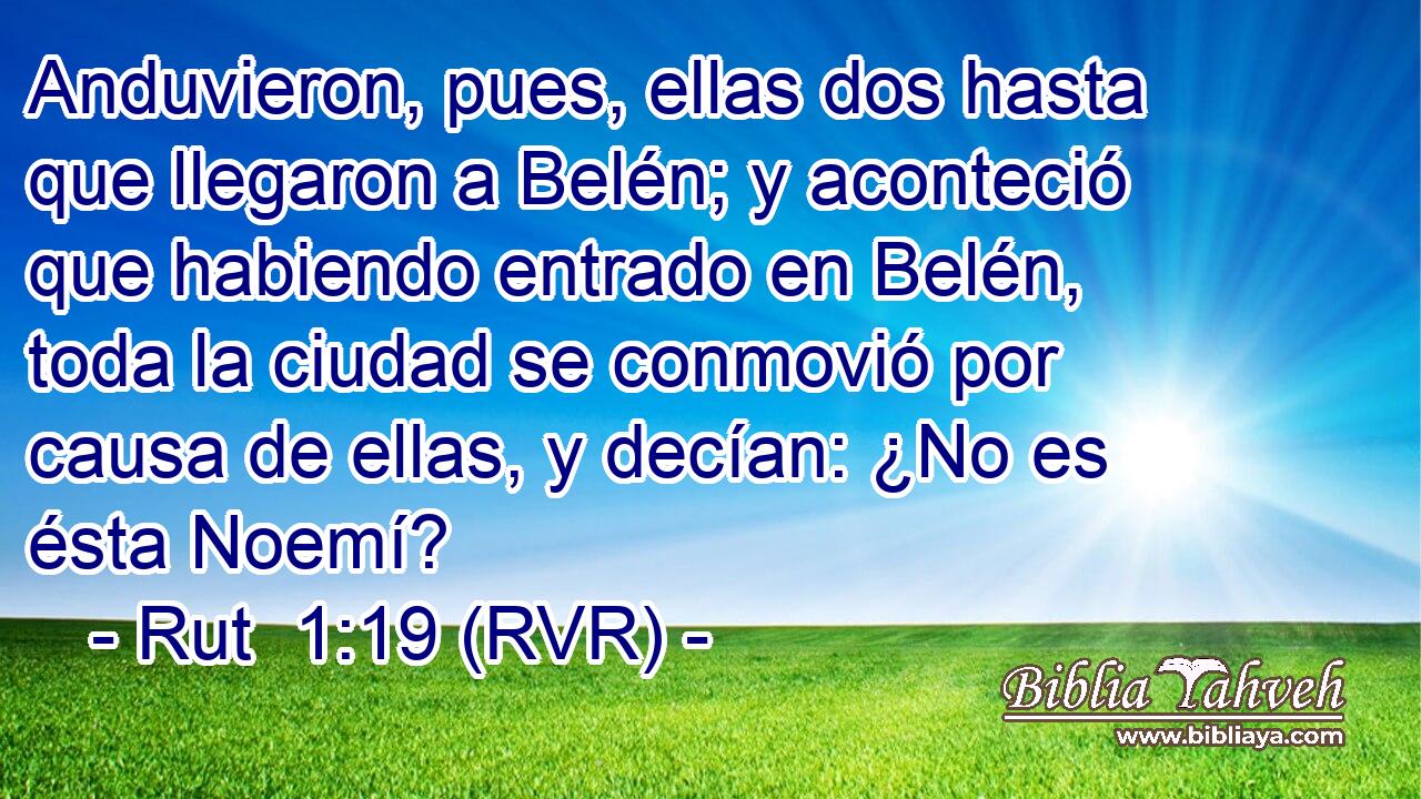 Anduvieron, pues, ellas dos hasta que llegaron a Belén; y aconteció que habiendo entrado en Belén, toda la ciudad se conmovió por causa de ellas, y decían: ¿No es ésta Noemí?
