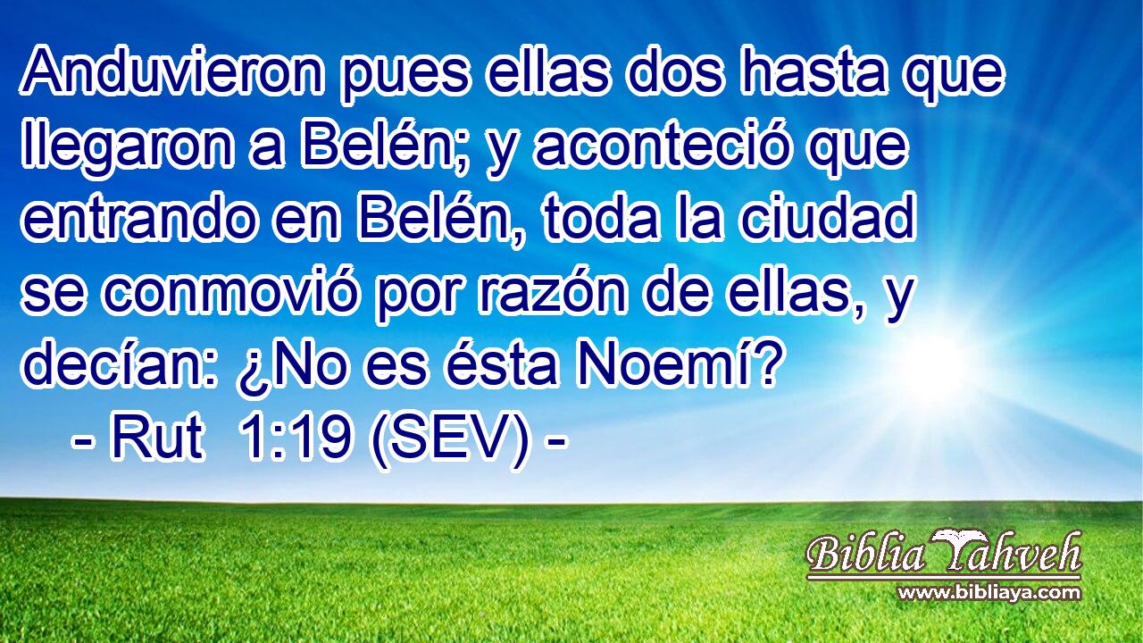 Anduvieron pues ellas dos hasta que llegaron a Belén; y aconteció que entrando en Belén, toda la ciudad se conmovió por razón de ellas, y decían: ¿No es ésta Noemí?